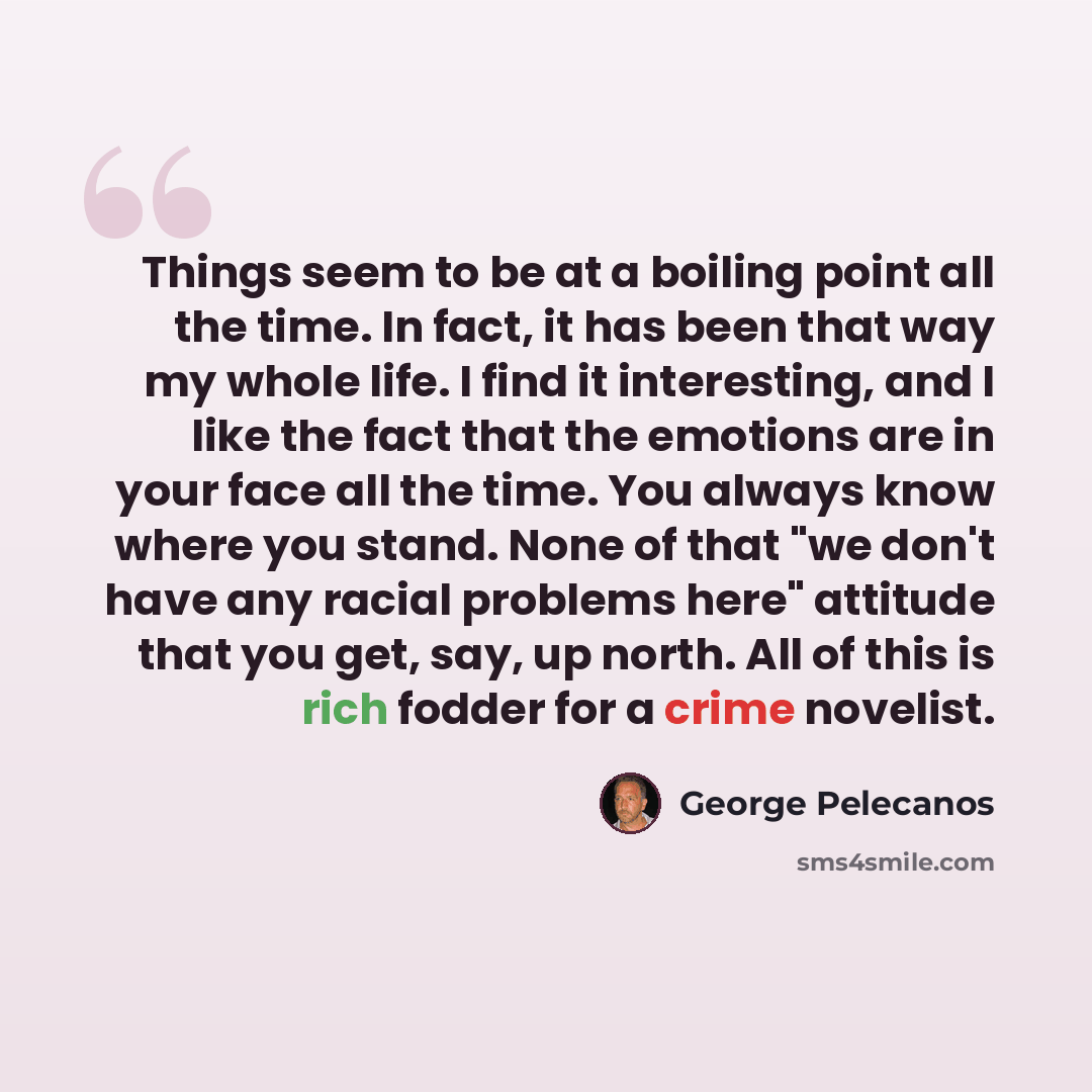 “Things seem to be at a boiling point all the time. In fact, it has been that way my whole life. I find it interesting, and I like the fact that the emotions are in your face all the time. You always know where you stand. None of that "we don't have any racial problems here" attitude that you get…” quote by George Pelecanos