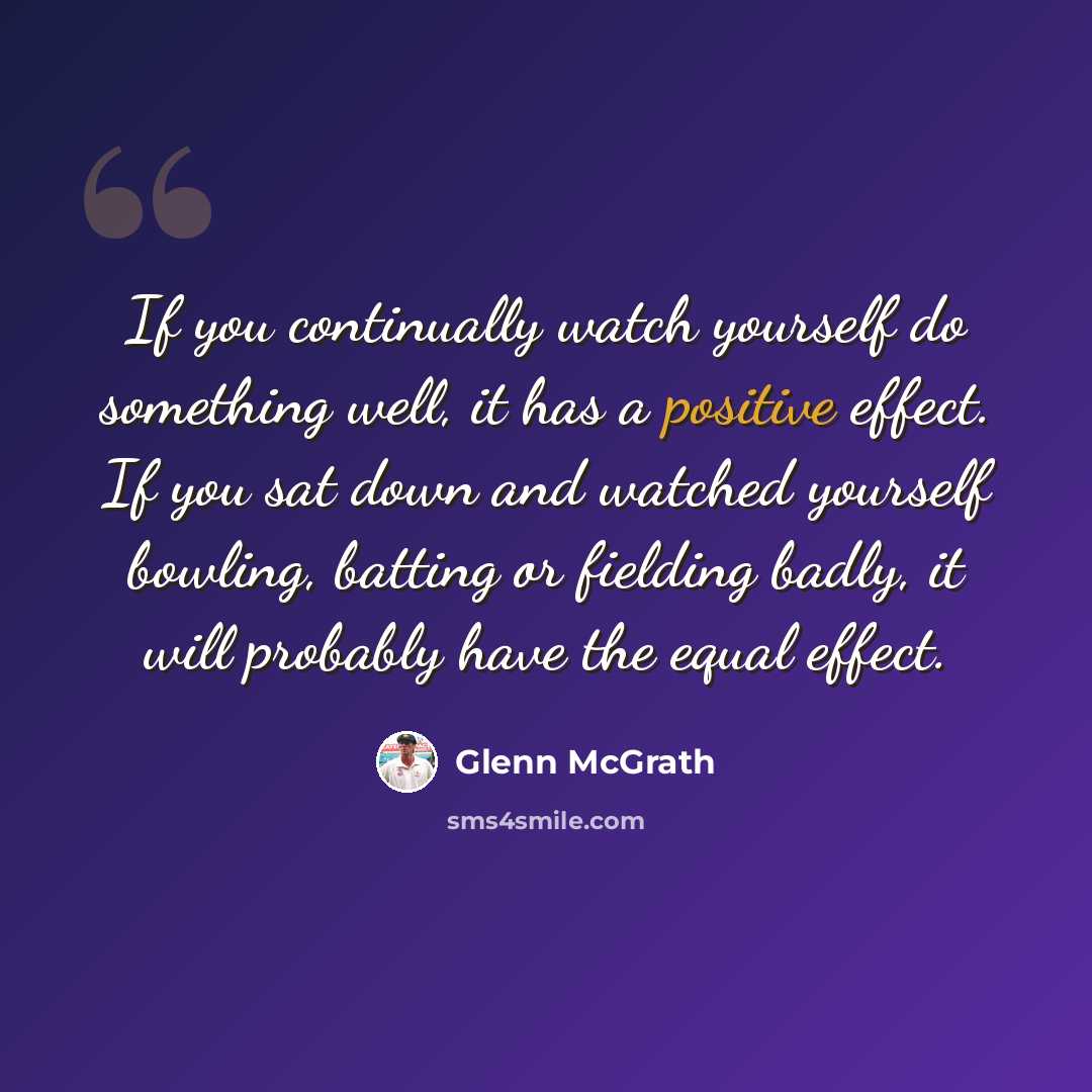“If you continually watch yourself do something well, it has a positive effect. If you sat down and watched yourself bowling, batting or fielding badly, it will probably have the equal effect.” quote by Glenn McGrath