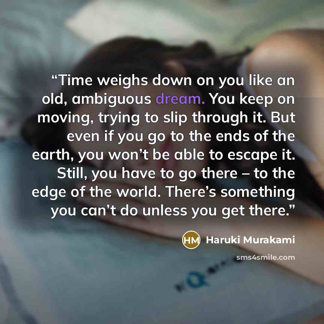 “Time weighs down on you like an old, ambiguous dream. You keep on moving, trying to slip through it. But even if you go to the ends of the earth, you won’t be able to escape it. Still, you have to go there – to the edge of the world. There’s something you can’t do unless you get there.” quote by Haruki Murakami