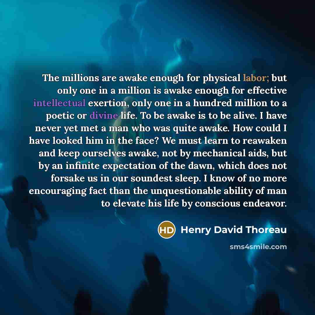 “The millions are awake enough for physical labor; but only one in a million is awake enough for effective intellectual exertion, only one in a hundred million to a poetic or divine life. To be awake is to be alive. I have never yet met a man who was quite awake. How could I have looked him in the…” quote by Henry David Thoreau