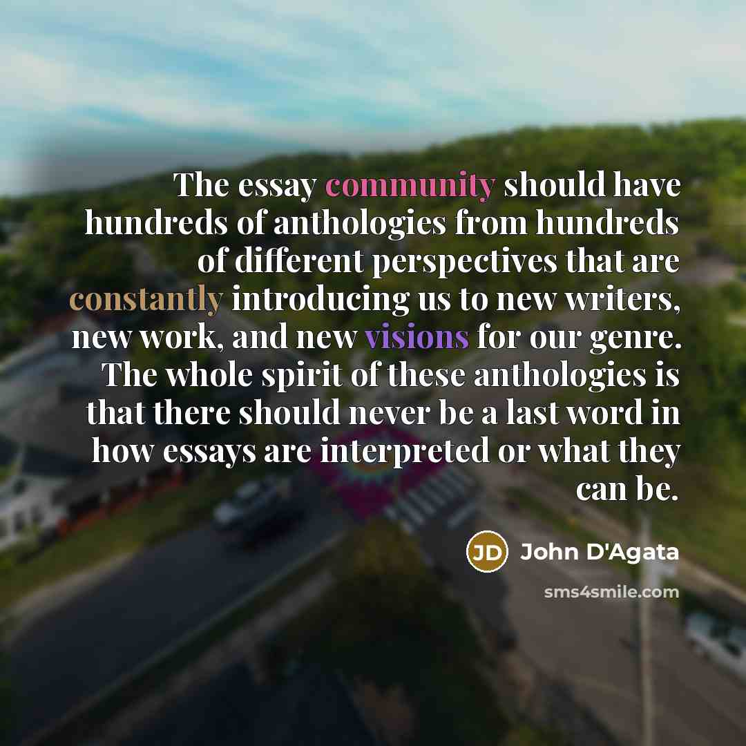“The essay community should have hundreds of anthologies from hundreds of different perspectives that are constantly introducing us to new writers, new work, and new visions for our genre. The whole spirit of these anthologies is that there should never be a last word in how essays are interpreted…” quote by John D'Agata