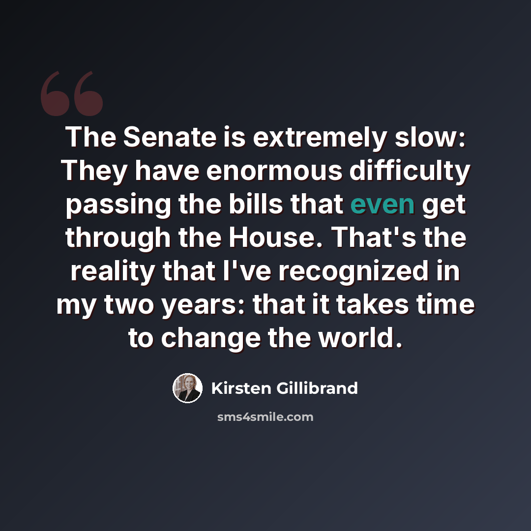“The Senate is extremely slow: They have enormous difficulty passing the bills that even get through the House. That's the reality that I've recognized in my two years: that it takes time to change the world.” quote by Kirsten Gillibrand