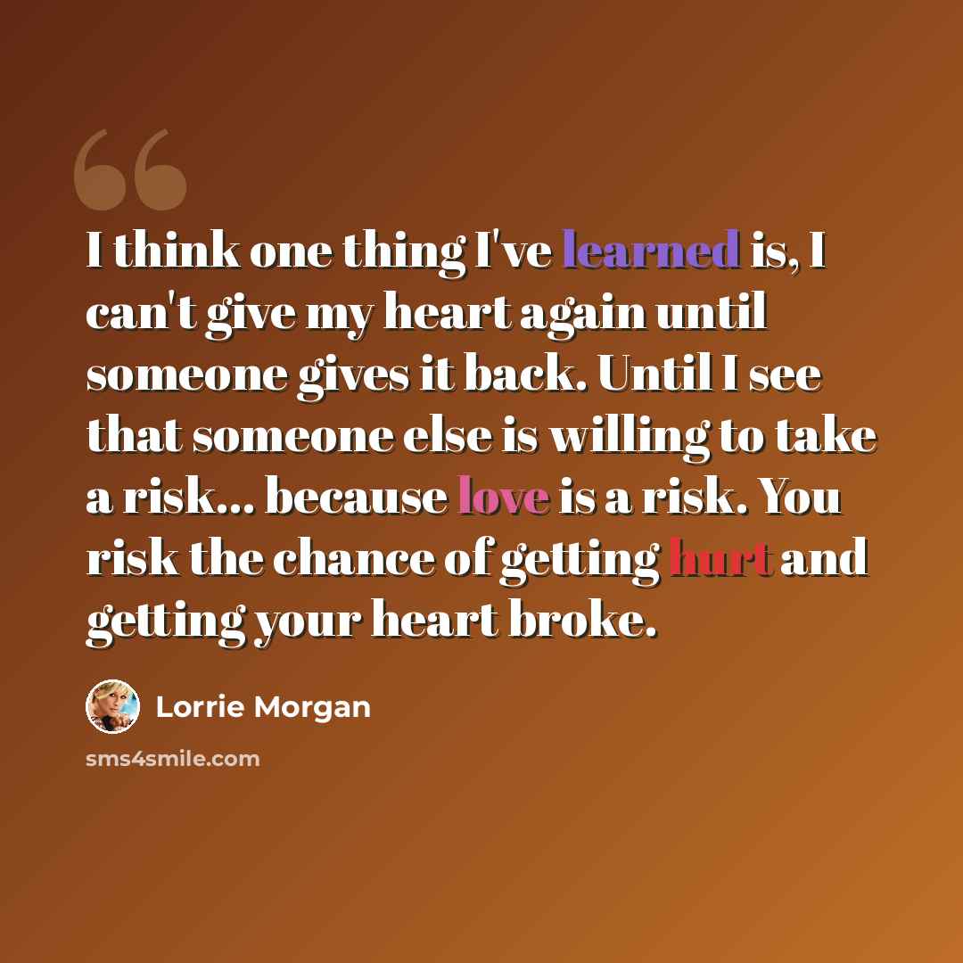 “I think one thing I've learned is, I can't give my heart again until someone gives it back. Until I see that someone else is willing to take a risk... because love is a risk. You risk the chance of getting hurt and getting your heart broke.” quote by Lorrie Morgan