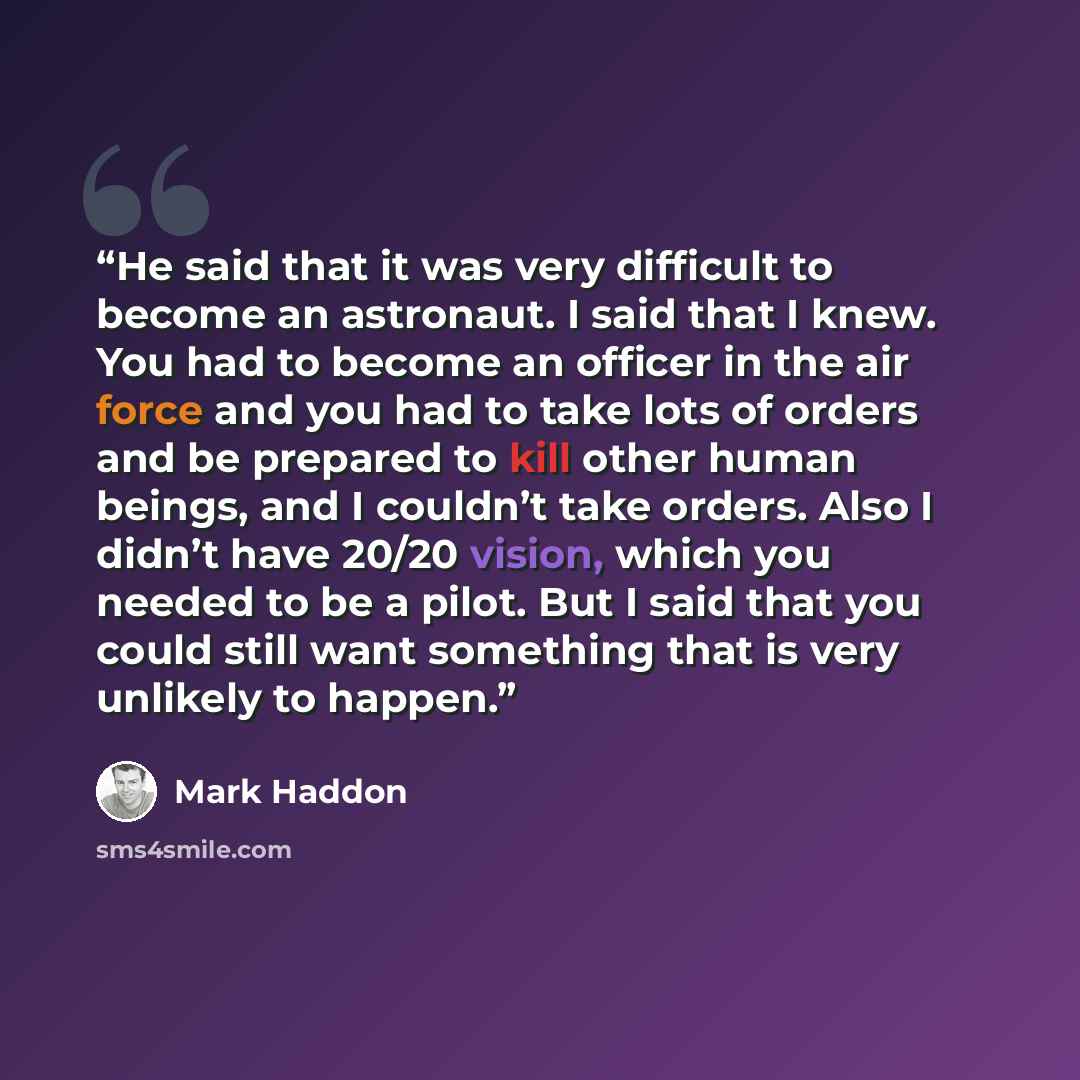 “He said that it was very difficult to become an astronaut. I said that I knew. You had to become an officer in the air force and you had to take lots of orders and be prepared to kill other human beings, and I couldn’t take orders. Also I didn’t have 20/20 vision, which you needed to be a pilot…” quote by Mark Haddon