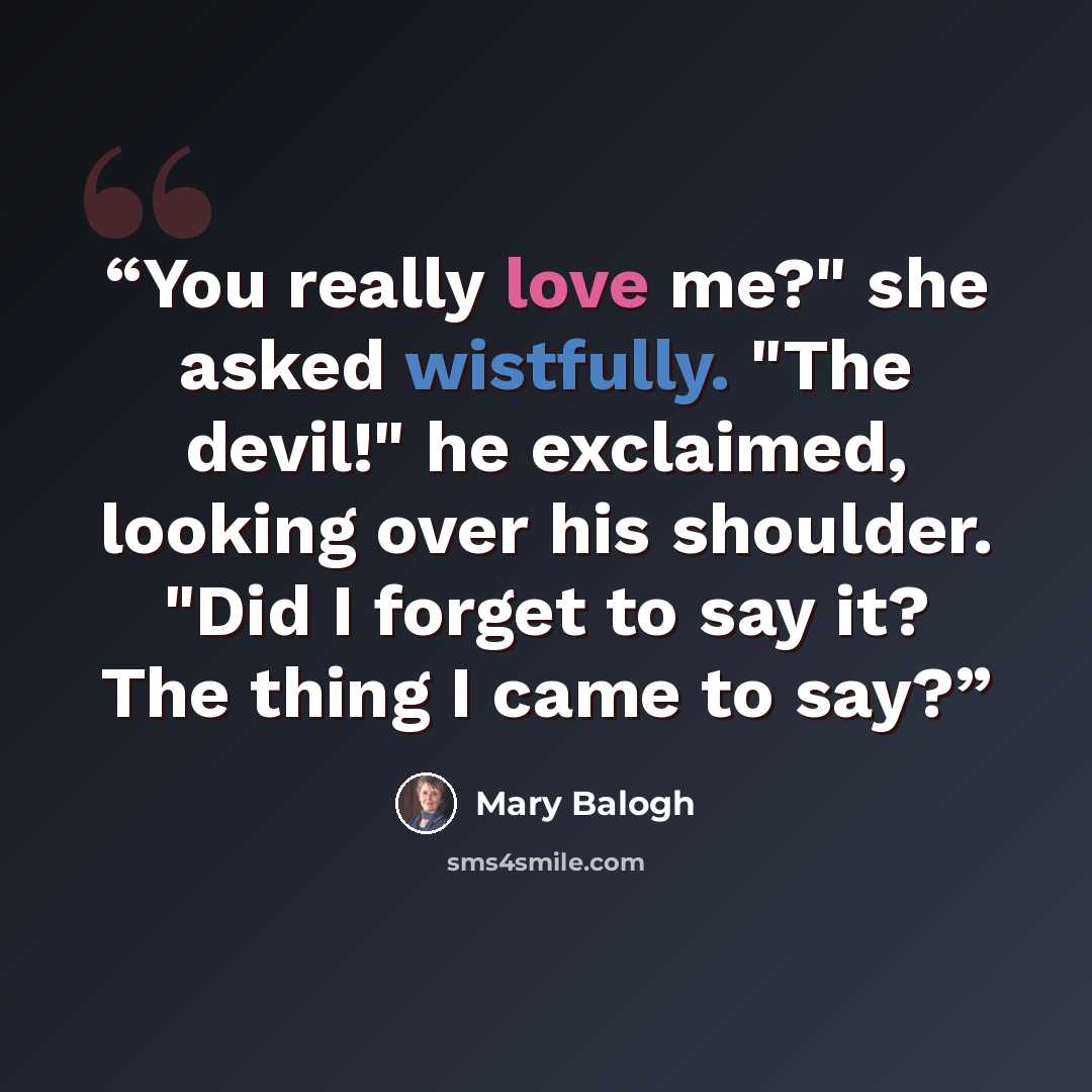 “You really love me?" she asked wistfully. "The devil!" he exclaimed, looking over his shoulder. "Did I forget to say it? The thing I came to say?” quote by Mary Balogh