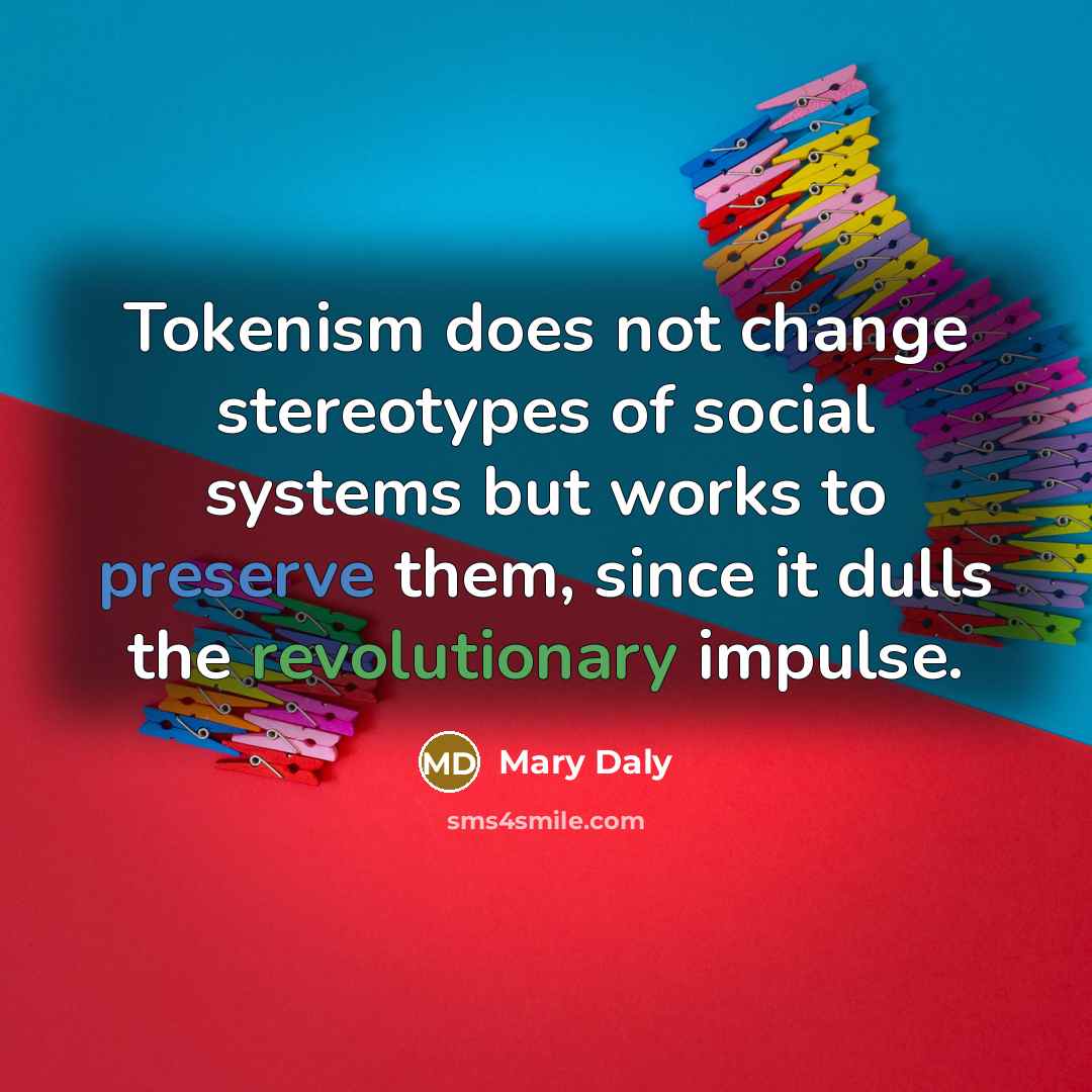 “Tokenism does not change stereotypes of social systems but works to preserve them, since it dulls the revolutionary impulse.” quote by Mary Daly