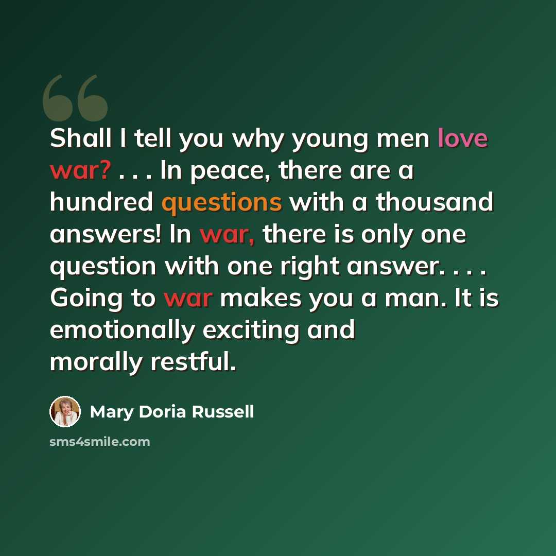 “Shall I tell you why young men love war? . . . In peace, there are a hundred questions with a thousand answers! In war, there is only one question with one right answer. . . . Going to war makes you a man. It is emotionally exciting and morally restful.” quote by Mary Doria Russell