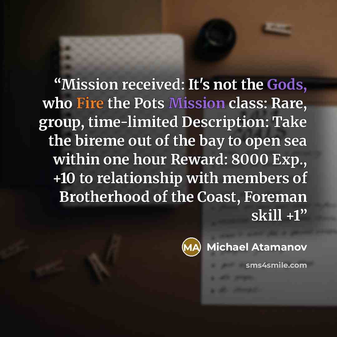 “Mission received: It's not the Gods, who Fire the Pots Mission class: Rare, group, time-limited Description: Take the bireme out of the bay to open sea within one hour Reward: 8000 Exp., +10 to relationship with members of Brotherhood of the Coast, Foreman skill +1” quote by Michael Atamanov