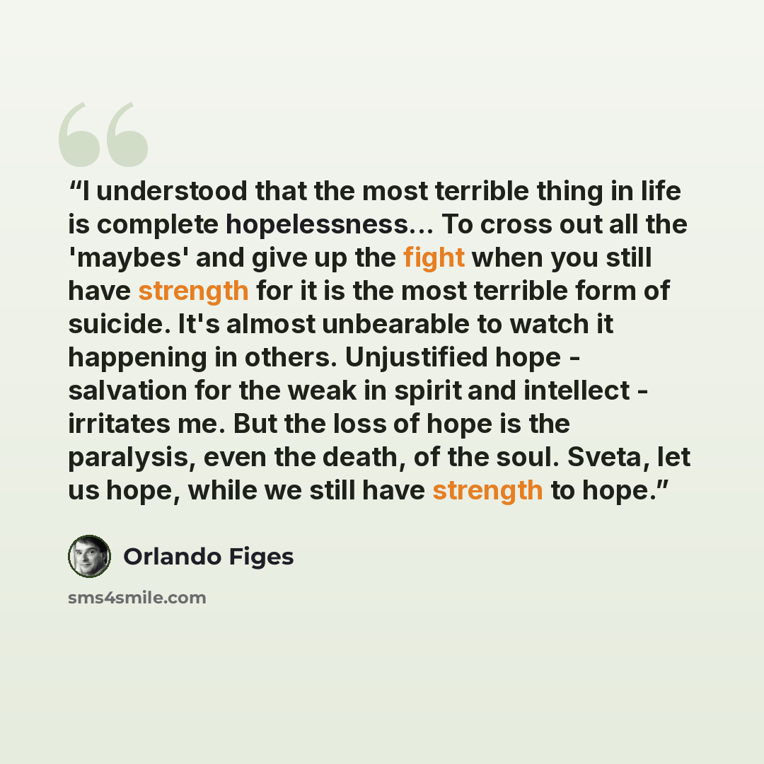 “I understood that the most terrible thing in life is complete hopelessness... To cross out all the 'maybes' and give up the fight when you still have strength for it is the most terrible form of suicide. It's almost unbearable to watch it happening in others. Unjustified hope - salvation for the…” quote by Orlando Figes