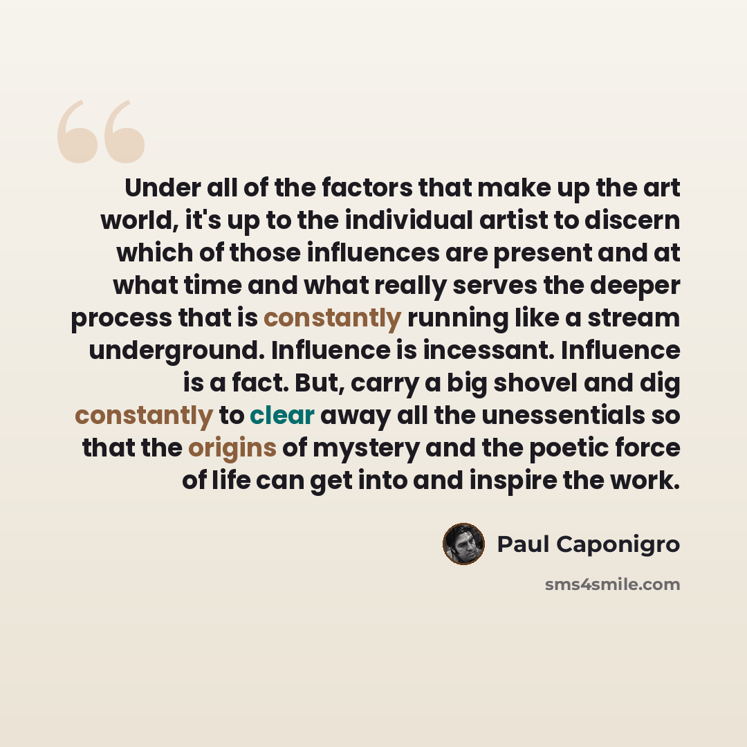 “Under all of the factors that make up the art world, it's up to the individual artist to discern which of those influences are present and at what time and what really serves the deeper process that is constantly running like a stream underground. Influence is incessant. Influence is a fact. But…” quote by Paul Caponigro
