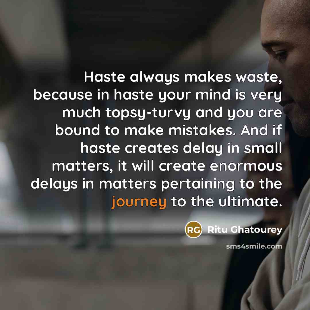 “Haste always makes waste, because in haste your mind is very much topsy-turvy and you are bound to make mistakes. And if haste creates delay in small matters, it will create enormous delays in matters pertaining to the journey to the ultimate.” quote by Ritu Ghatourey