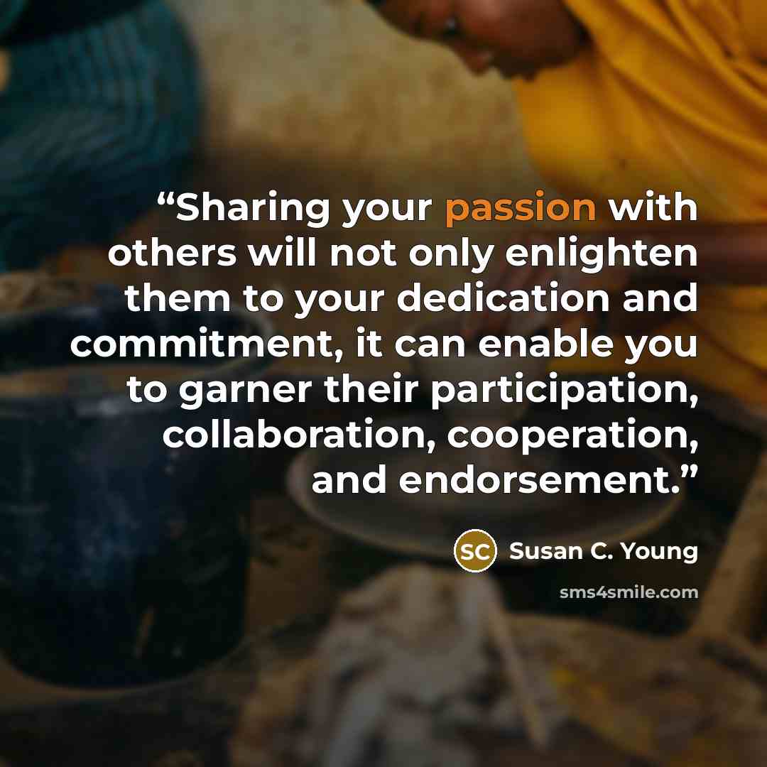 “Sharing your passion with others will not only enlighten them to your dedication and commitment, it can enable you to garner their participation, collaboration, cooperation, and endorsement.” quote by Susan C. Young