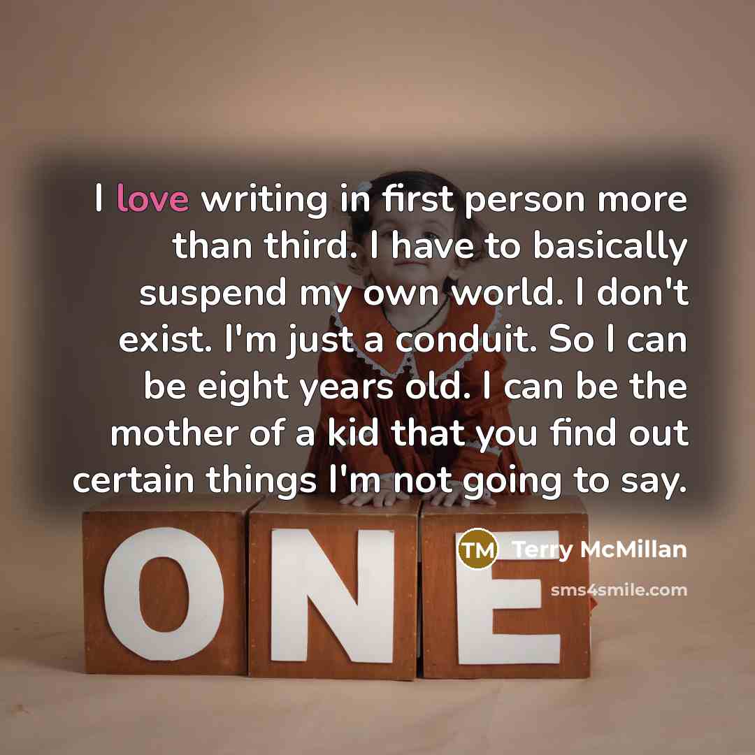 “I love writing in first person more than third. I have to basically suspend my own world. I don't exist. I'm just a conduit. So I can be eight years old. I can be the mother of a kid that you find out certain things I'm not going to say.” quote by Terry McMillan