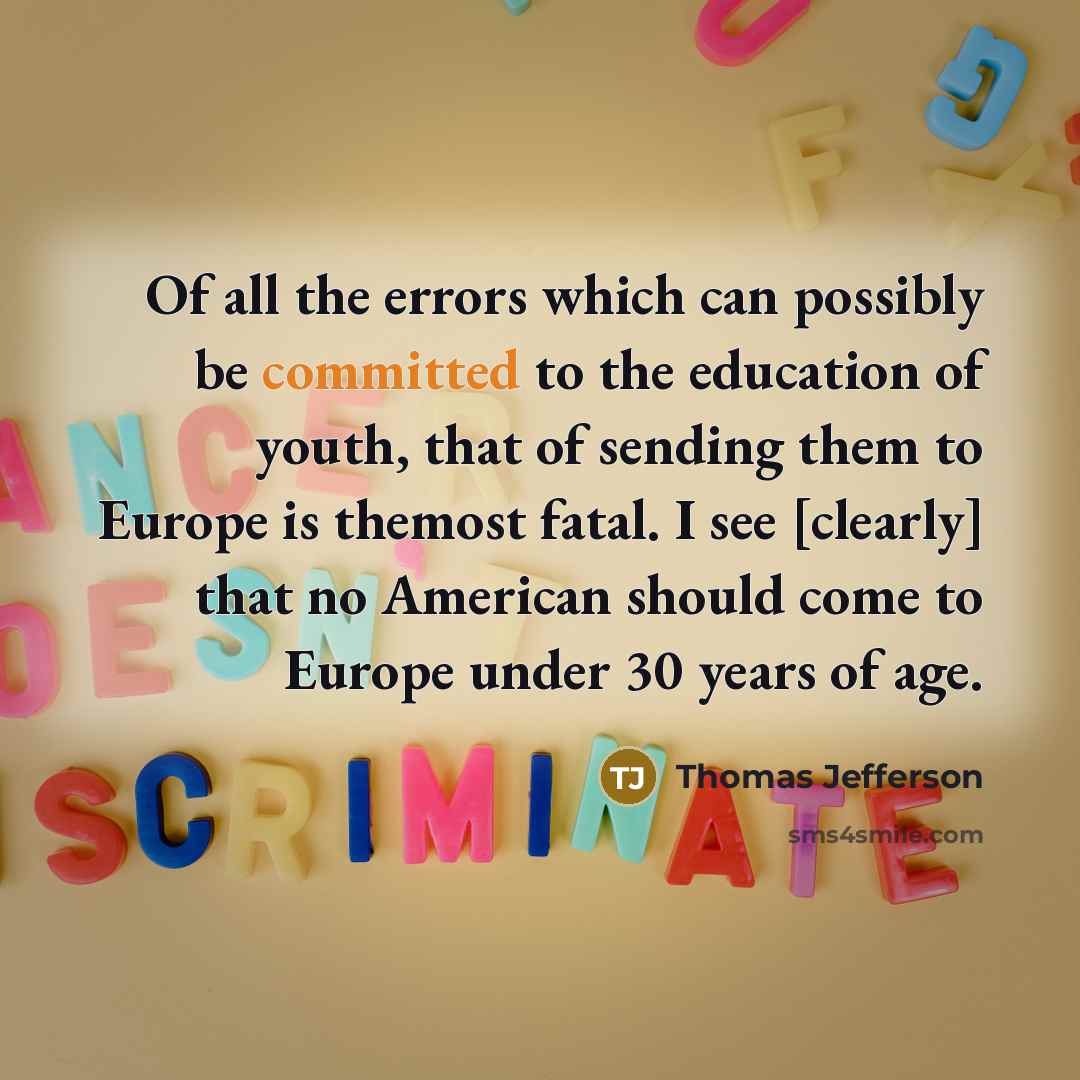 “Of all the errors which can possibly be committed to the education of youth, that of sending them to Europe is themost fatal. I see [clearly] that no American should come to Europe under 30 years of age.” quote by Thomas Jefferson