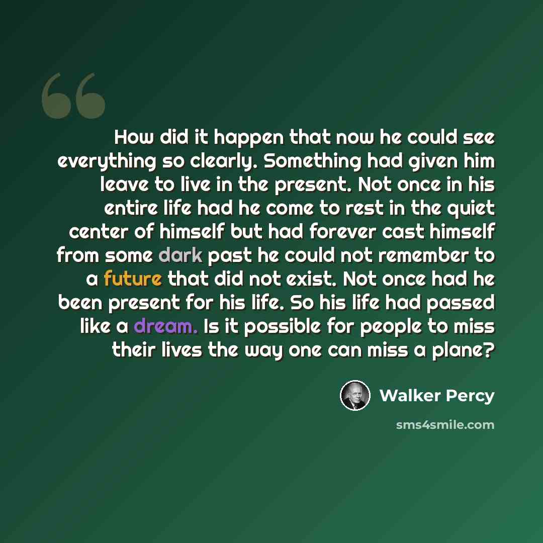 “How did it happen that now he could see everything so clearly. Something had given him leave to live in the present. Not once in his entire life had he come to rest in the quiet center of himself but had forever cast himself from some dark past he could not remember to a future that did not exist…” quote by Walker Percy