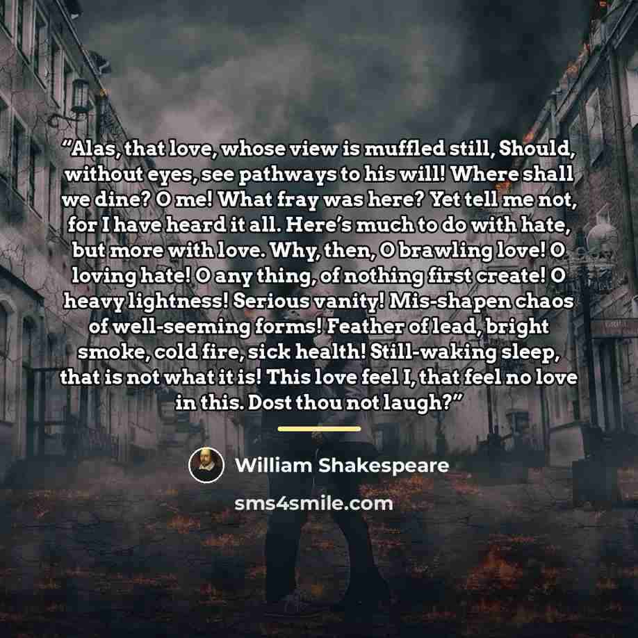 “Alas, that love, whose view is muffled still, Should, without eyes, see pathways to his will! Where shall we dine? O me! What fray was here? Yet tell me not, for I have heard it all. Here’s much to do with hate, but more with love. Why, then, O brawling love! O loving hate! O any thing, of nothing…” quote by William Shakespeare