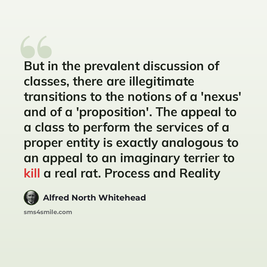 “But in the prevalent discussion of classes, there are illegitimate transitions to the notions of a 'nexus' and of a 'proposition'. The appeal to a class to perform the services of a proper entity is exactly analogous to an appeal to an imaginary terrier to kill a real rat. Process and Reality” quote by Alfred North Whitehead