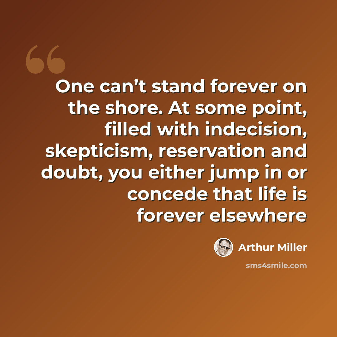 “One can’t stand forever on the shore. At some point, filled with indecision, skepticism, reservation and doubt, you either jump in or concede that life is forever elsewhere” quote by Arthur Miller