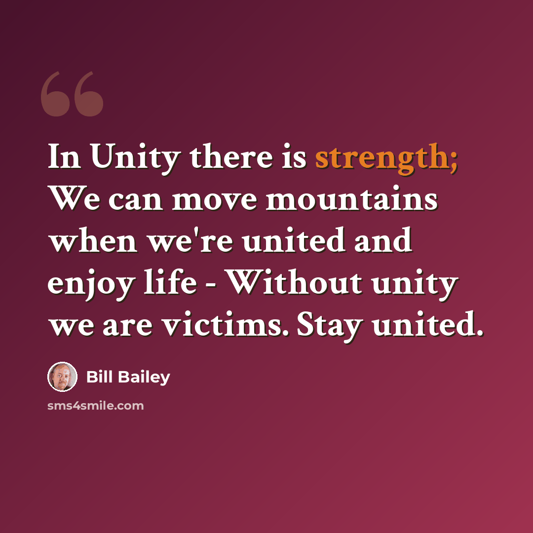 “In Unity there is strength; We can move mountains when we're united and enjoy life - Without unity we are victims. Stay united.” quote by Bill Bailey