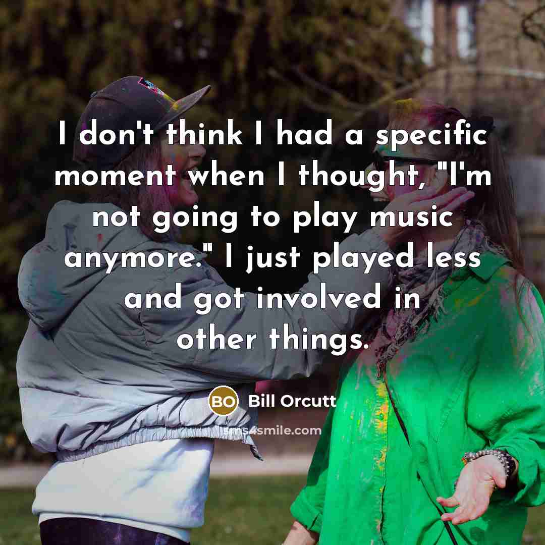 “I don't think I had a specific moment when I thought, "I'm not going to play music anymore." I just played less and got involved in other things.” quote by Bill Orcutt