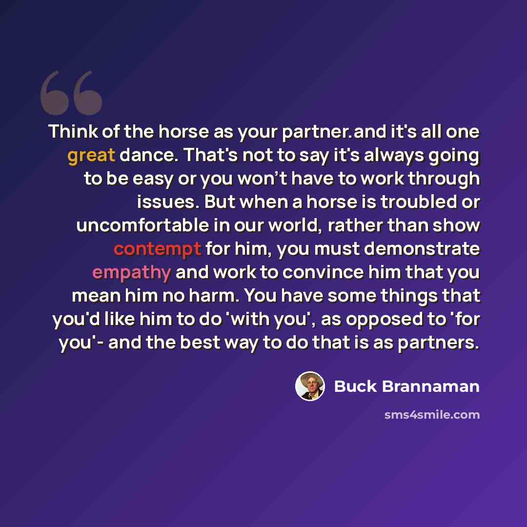 “Think of the horse as your partner.and it's all one great dance. That's not to say it's always going to be easy or you won't have to work through issues. But when a horse is troubled or uncomfortable in our world, rather than show contempt for him, you must demonstrate empathy and work to convince…” quote by Buck Brannaman