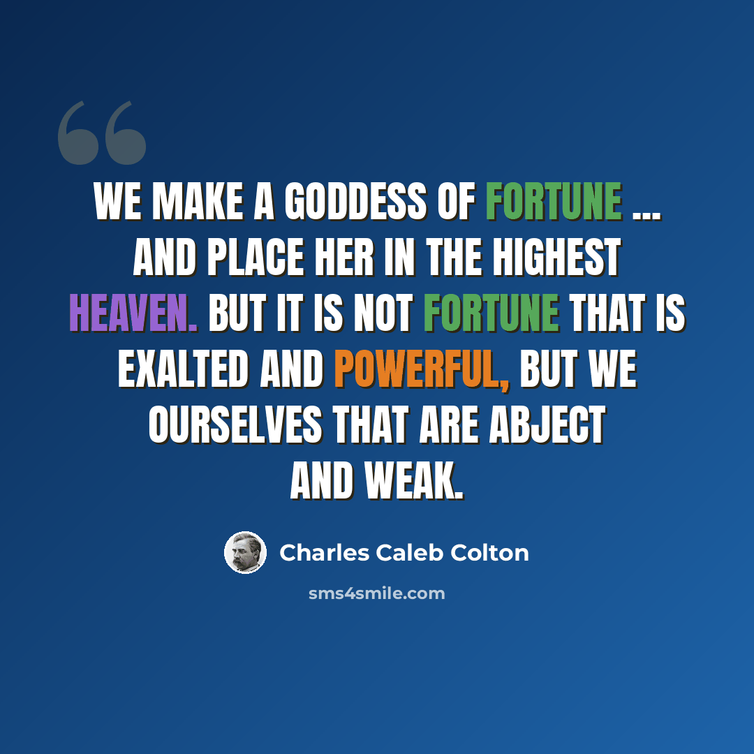 “We make a goddess of Fortune ... and place her in the highest heaven. But it is not fortune that is exalted and powerful, but we ourselves that are abject and weak.” quote by Charles Caleb Colton