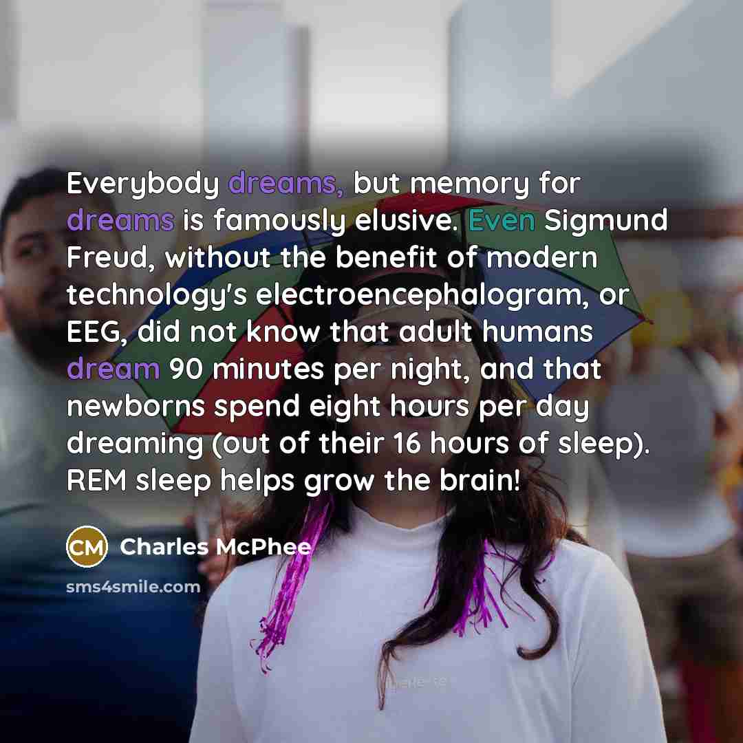 “Everybody dreams, but memory for dreams is famously elusive. Even Sigmund Freud, without the benefit of modern technology's electroencephalogram, or EEG, did not know that adult humans dream 90 minutes per night, and that newborns spend eight hours per day dreaming (out of their 16 hours of…” quote by Charles McPhee