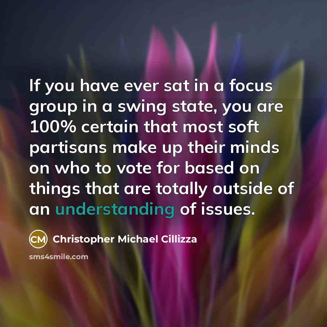 “If you have ever sat in a focus group in a swing state, you are 100% certain that most soft partisans make up their minds on who to vote for based on things that are totally outside of an understanding of issues.” quote by Christopher Michael Cillizza