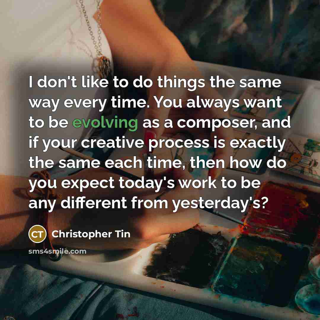 “I don't like to do things the same way every time. You always want to be evolving as a composer, and if your creative process is exactly the same each time, then how do you expect today's work to be any different from yesterday's?” quote by Christopher Tin