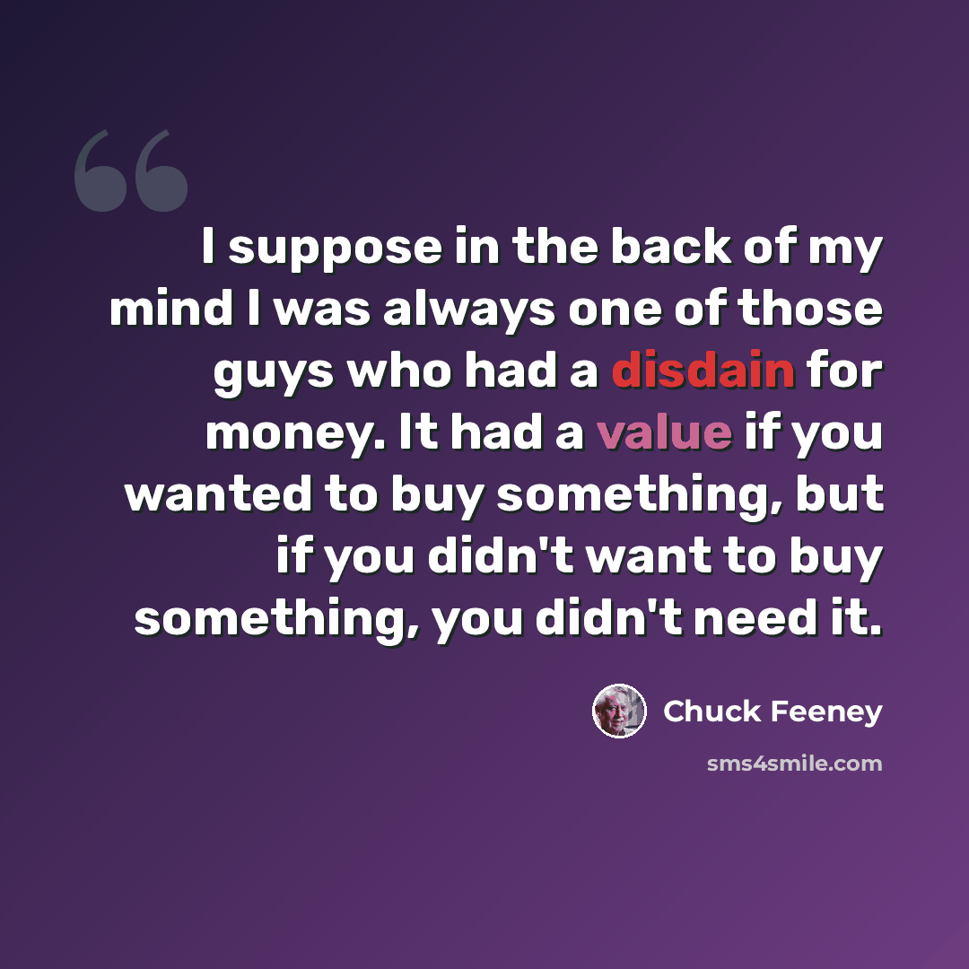 “I suppose in the back of my mind I was always one of those guys who had a disdain for money. It had a value if you wanted to buy something, but if you didn't want to buy something, you didn't need it.” quote by Chuck Feeney