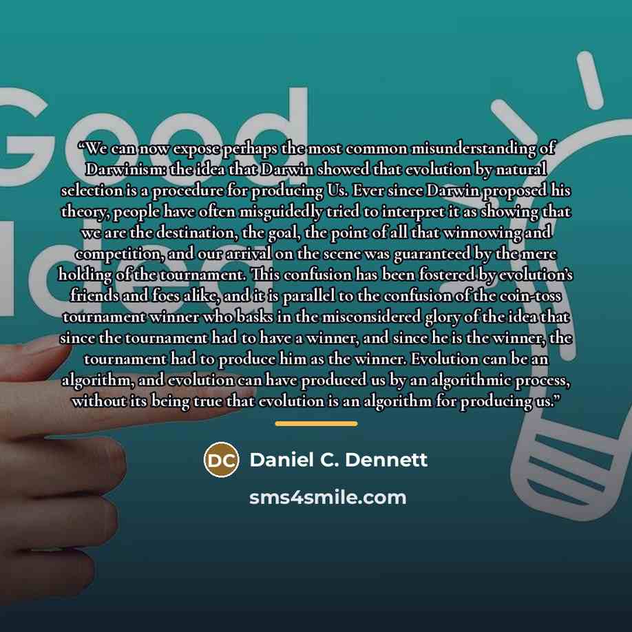 “We can now expose perhaps the most common misunderstanding of Darwinism: the idea that Darwin showed that evolution by natural selection is a procedure for producing Us. Ever since Darwin proposed his theory, people have often misguidedly tried to interpret it as showing that we are the…” quote by Daniel C. Dennett