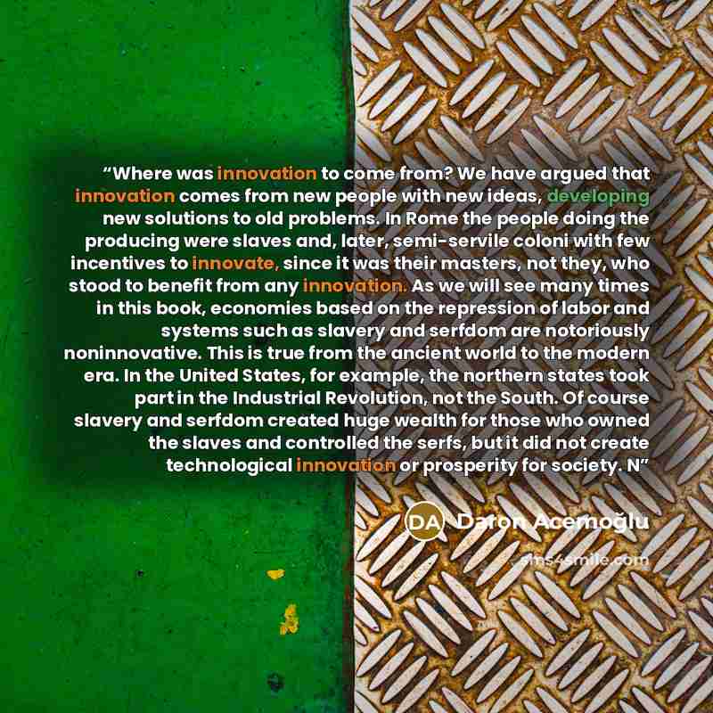 “Where was innovation to come from? We have argued that innovation comes from new people with new ideas, developing new solutions to old problems. In Rome the people doing the producing were slaves and, later, semi-servile coloni with few incentives to innovate, since it was their masters, not…” quote by Daron Acemoğlu