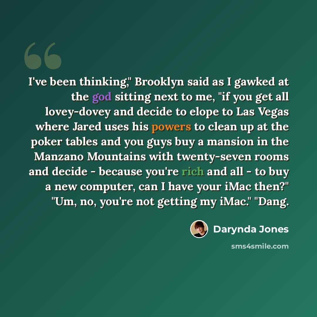 “I've been thinking," Brooklyn said as I gawked at the god sitting next to me, "if you get all lovey-dovey and decide to elope to Las Vegas where Jared uses his powers to clean up at the poker tables and you guys buy a mansion in the Manzano Mountains with twenty-seven rooms and decide - because…” quote by Darynda Jones