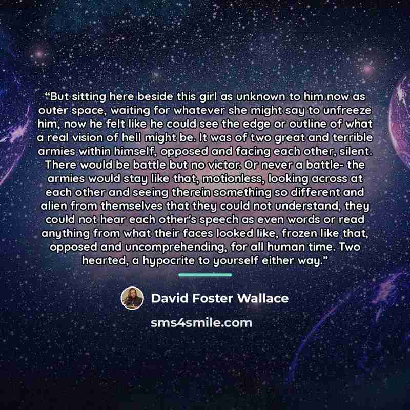 “But sitting here beside this girl as unknown to him now as outer space, waiting for whatever she might say to unfreeze him, now he felt like he could see the edge or outline of what a real vision of hell might be. It was of two great and terrible armies within himself, opposed and facing each…” quote by David Foster Wallace