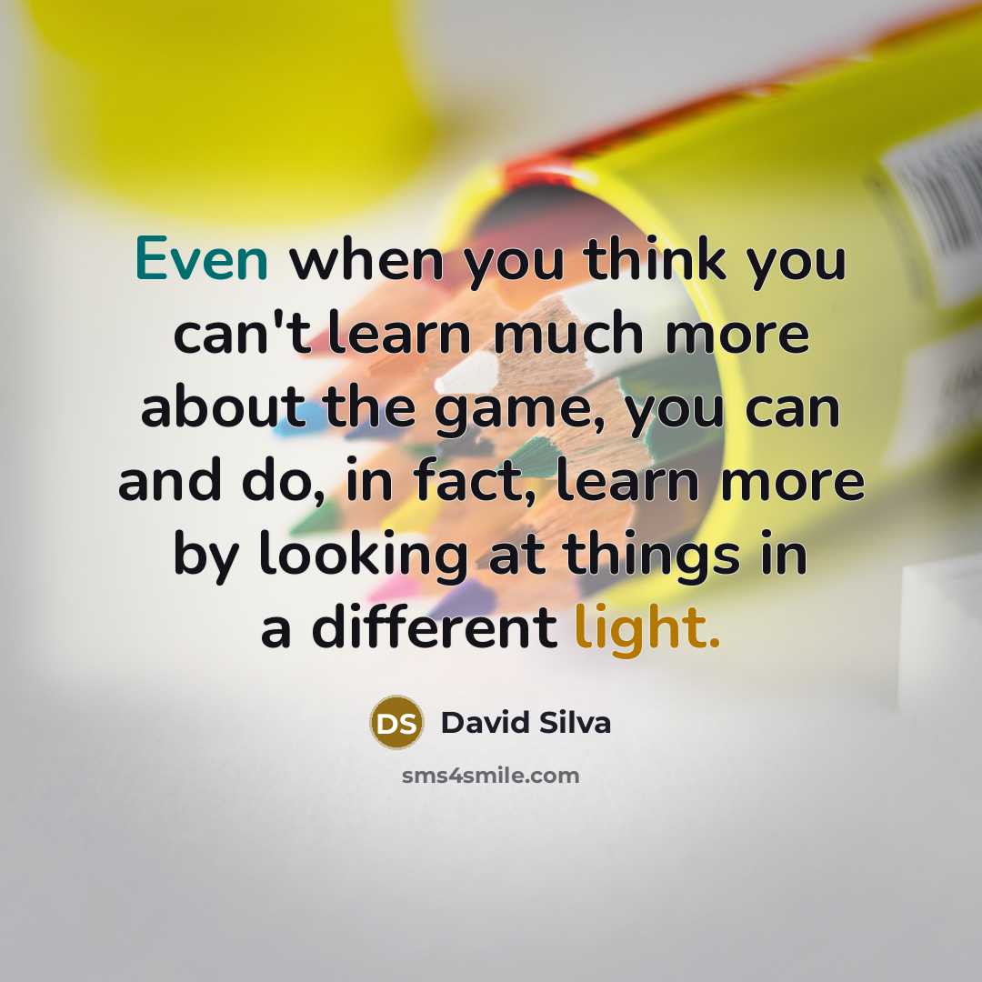 “Even when you think you can't learn much more about the game, you can and do, in fact, learn more by looking at things in a different light.” quote by David Silva