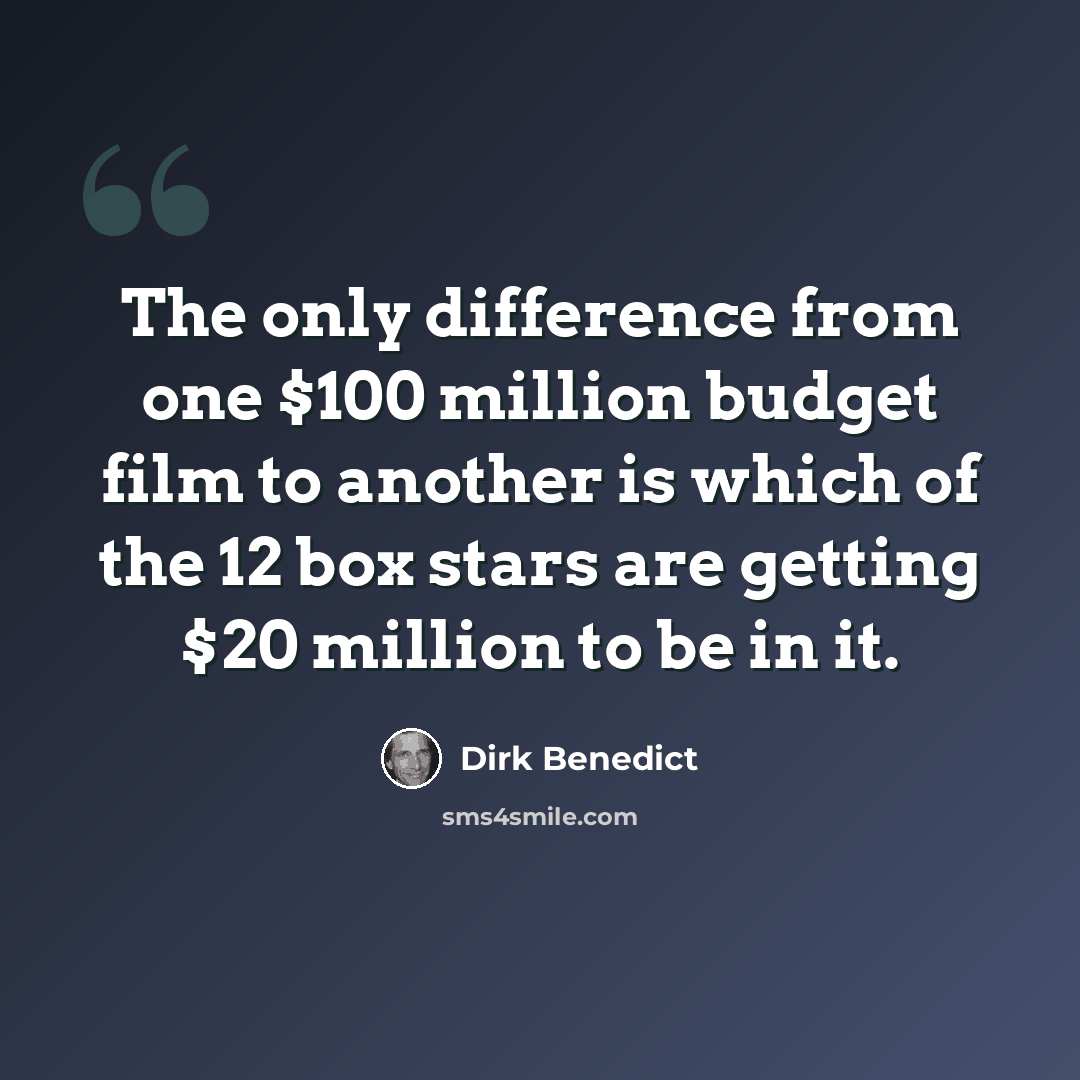 “The only difference from one $100 million budget film to another is which of the 12 box stars are getting $20 million to be in it.” quote by Dirk Benedict