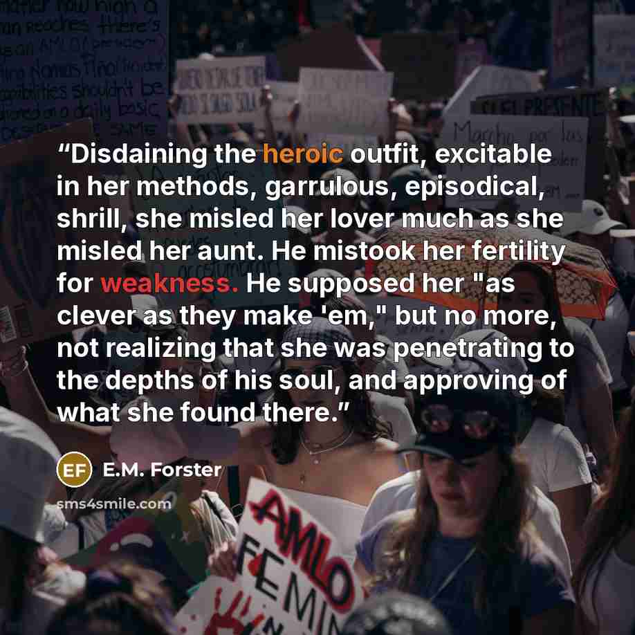 “Disdaining the heroic outfit, excitable in her methods, garrulous, episodical, shrill, she misled her lover much as she misled her aunt. He mistook her fertility for weakness. He supposed her "as clever as they make 'em," but no more, not realizing that she was penetrating to the depths of his…” quote by E.M. Forster