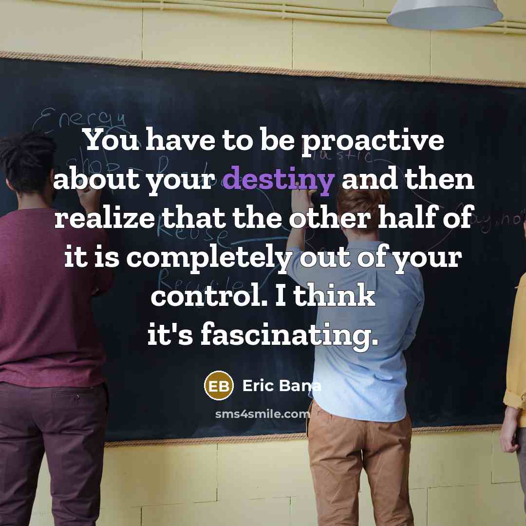 “You have to be proactive about your destiny and then realize that the other half of it is completely out of your control. I think it's fascinating.” quote by Eric Bana
