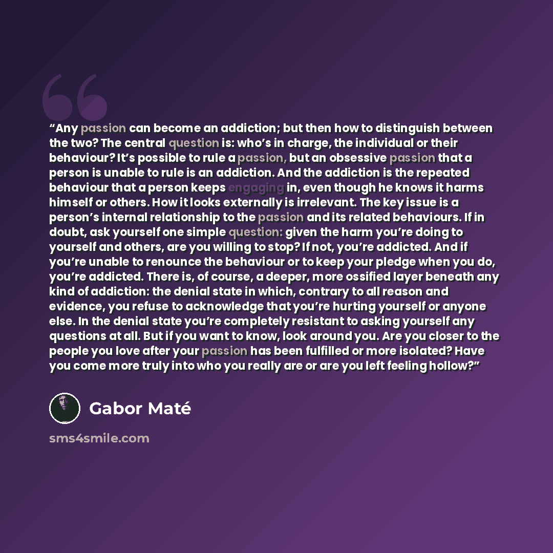 “Any passion can become an addiction; but then how to distinguish between the two? The central question is: who’s in charge, the individual or their behaviour? It’s possible to rule a passion, but an obsessive passion that a person is unable to rule is an addiction. And the addiction is the…” quote by Gabor Maté