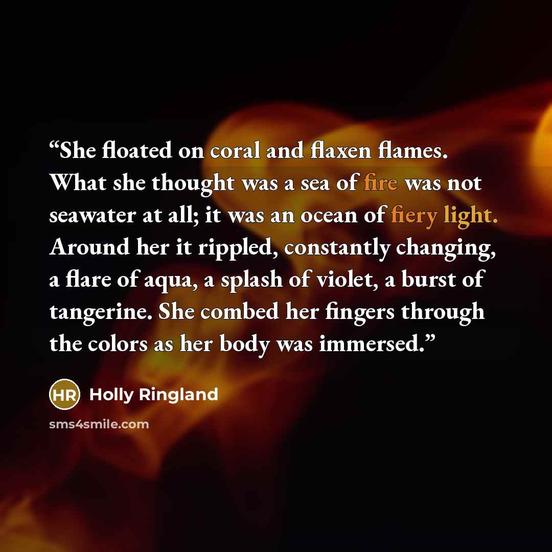 “She floated on coral and flaxen flames. What she thought was a sea of fire was not seawater at all; it was an ocean of fiery light. Around her it rippled, constantly changing, a flare of aqua, a splash of violet, a burst of tangerine. She combed her fingers through the colors as her body was…” quote by Holly Ringland