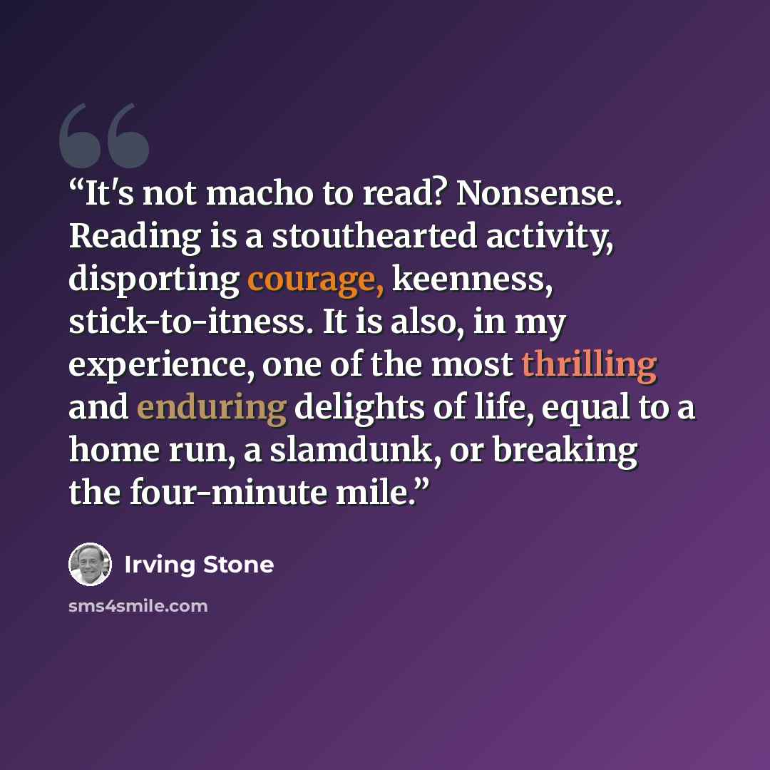 “It's not macho to read? Nonsense. Reading is a stouthearted activity, disporting courage, keenness, stick-to-itness. It is also, in my experience, one of the most thrilling and enduring delights of life, equal to a home run, a slamdunk, or breaking the four-minute mile.” quote by Irving Stone