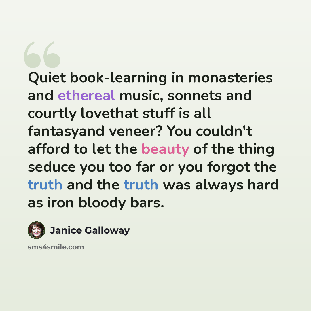 “Quiet book-learning in monasteries and ethereal music, sonnets and courtly lovethat stuff is all fantasyand veneer? You couldn't afford to let the beauty of the thing seduce you too far or you forgot the truth and the truth was always hard as iron bloody bars.” quote by Janice Galloway