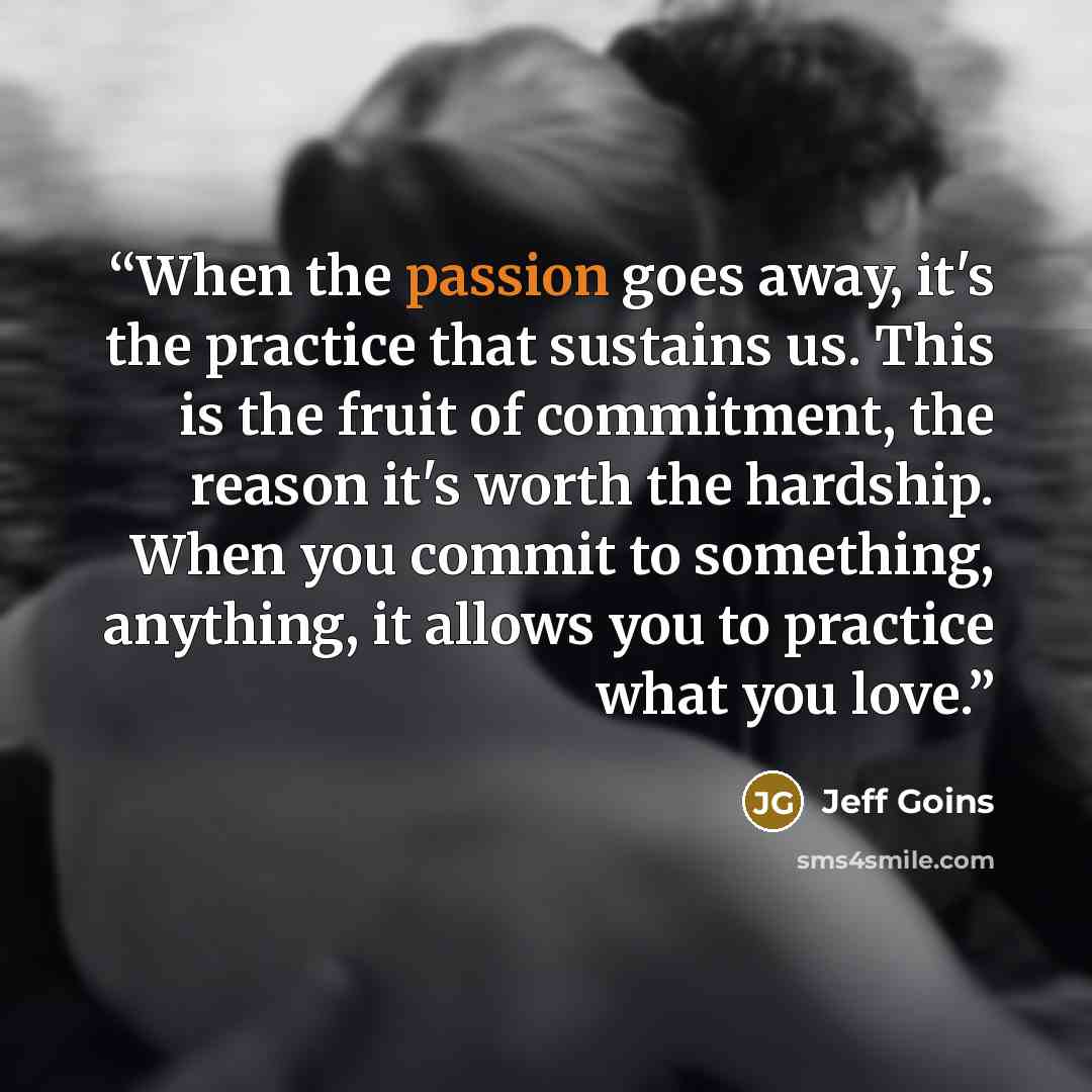 “When the passion goes away, it's the practice that sustains us. This is the fruit of commitment, the reason it's worth the hardship. When you commit to something, anything, it allows you to practice what you love.” quote by Jeff Goins