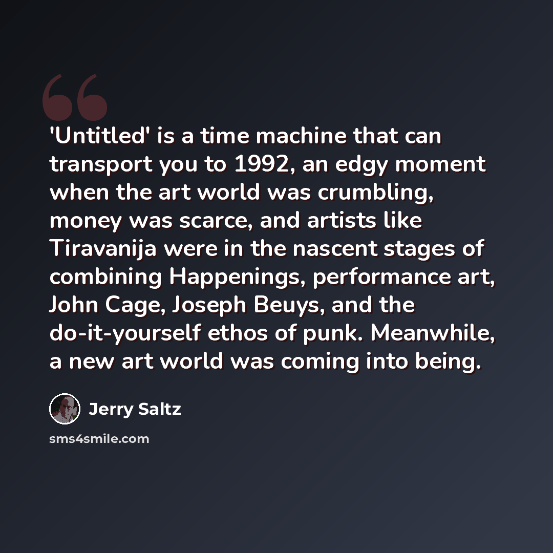“'Untitled' is a time machine that can transport you to 1992, an edgy moment when the art world was crumbling, money was scarce, and artists like Tiravanija were in the nascent stages of combining Happenings, performance art, John Cage, Joseph Beuys, and the do-it-yourself ethos of punk. Meanwhile…” quote by Jerry Saltz