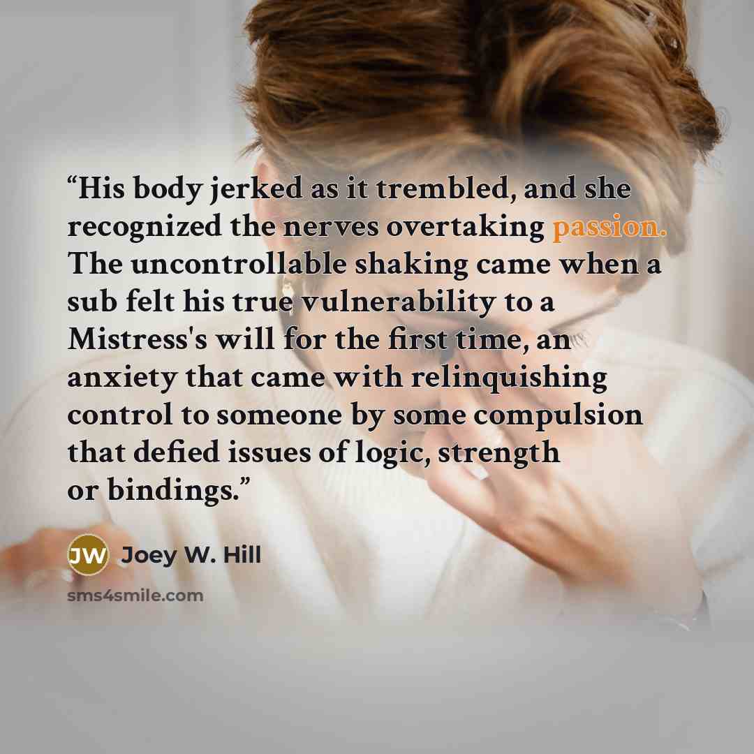 “His body jerked as it trembled, and she recognized the nerves overtaking passion. The uncontrollable shaking came when a sub felt his true vulnerability to a Mistress's will for the first time, an anxiety that came with relinquishing control to someone by some compulsion that defied issues of…” quote by Joey W. Hill