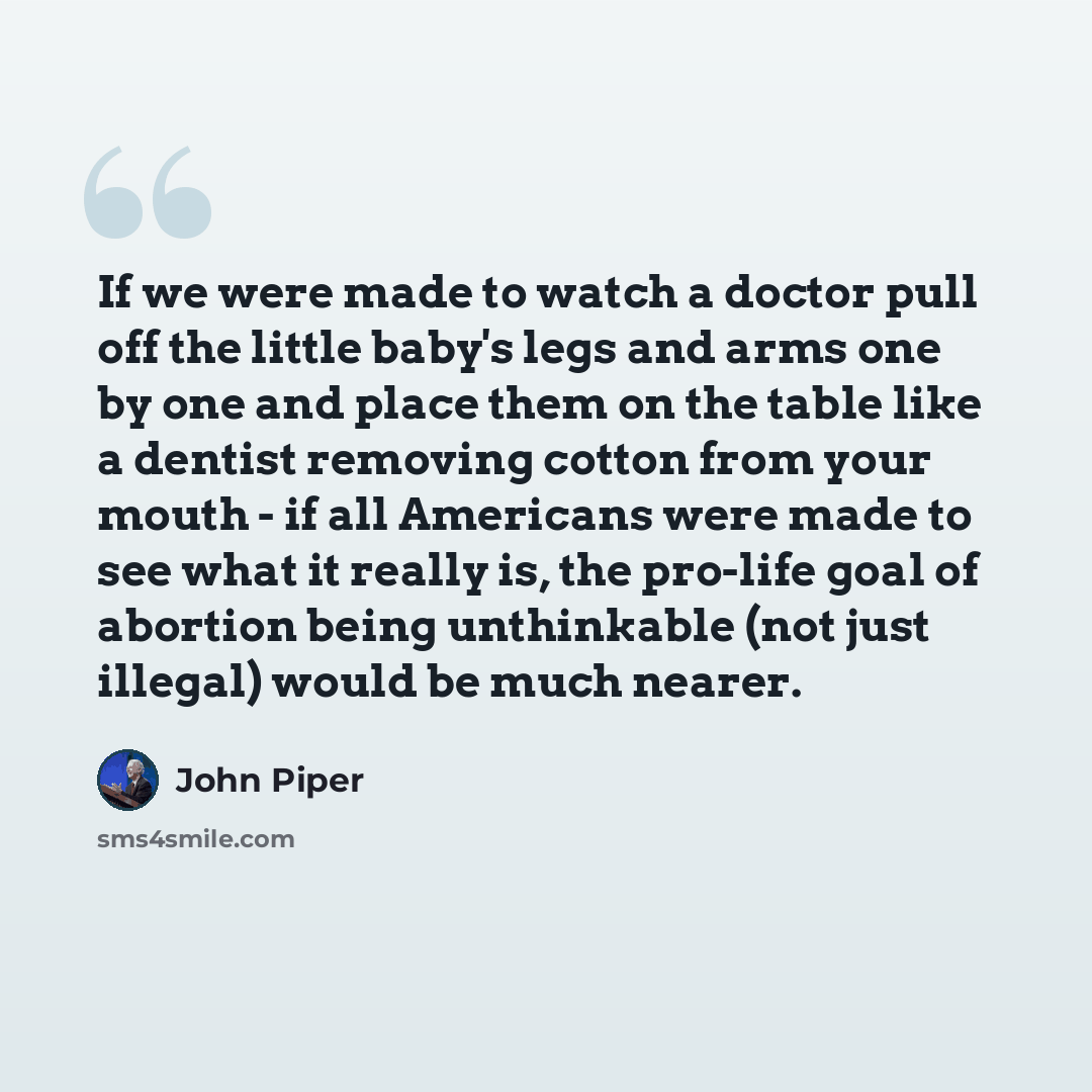 “If we were made to watch a doctor pull off the little baby's legs and arms one by one and place them on the table like a dentist removing cotton from your mouth - if all Americans were made to see what it really is, the pro-life goal of abortion being unthinkable (not just illegal) would be much…” quote by John Piper