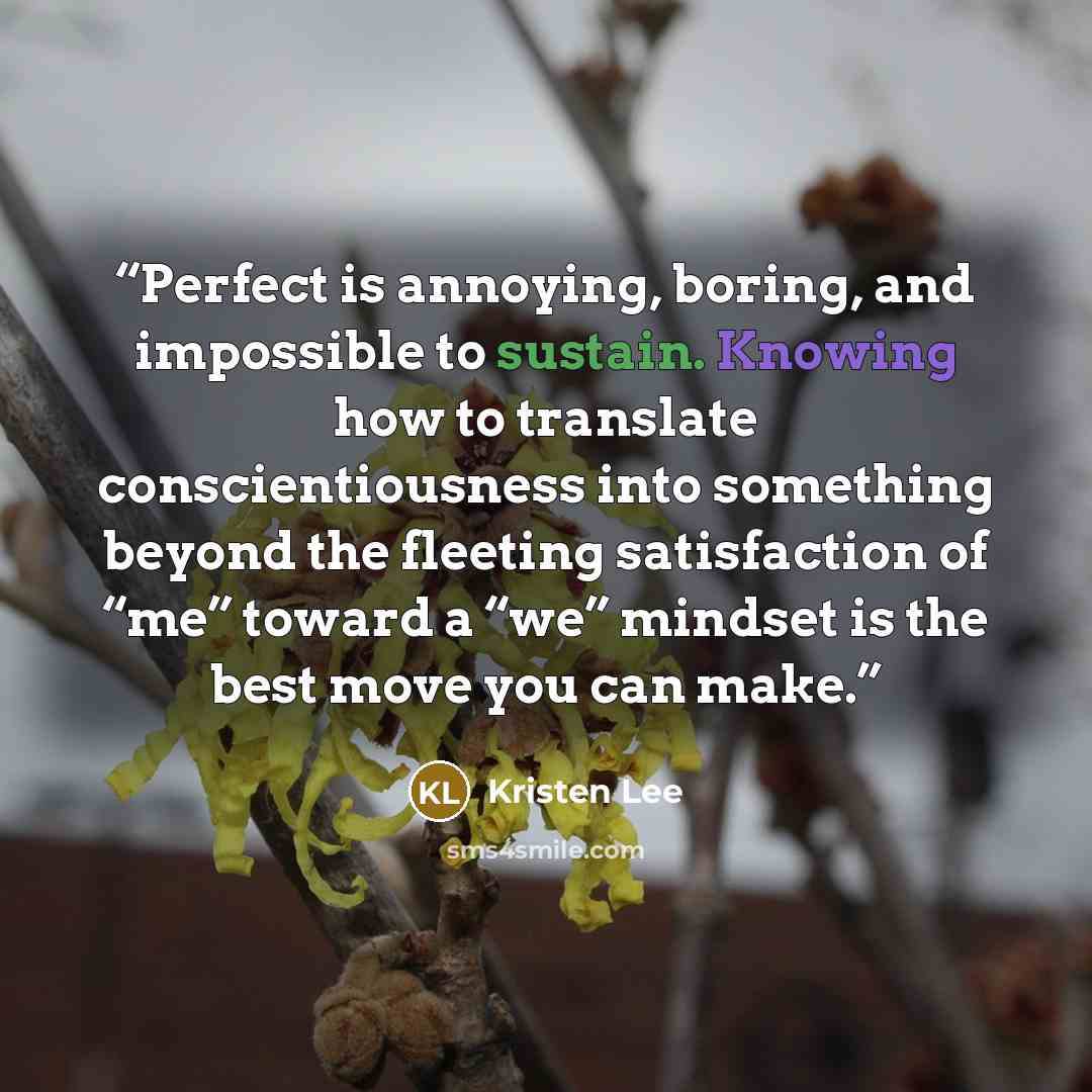 “Perfect is annoying, boring, and impossible to sustain. Knowing how to translate conscientiousness into something beyond the fleeting satisfaction of “me” toward a “we” mindset is the best move you can make.” quote by Kristen Lee