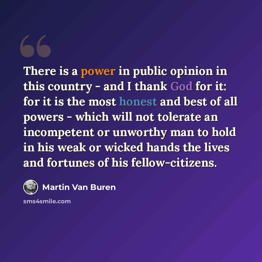 “There is a power in public opinion in this country - and I thank God for it: for it is the most honest and best of all powers - which will not tolerate an incompetent or unworthy man to hold in his weak or wicked hands the lives and fortunes of his fellow-citizens.” quote by Martin Van Buren