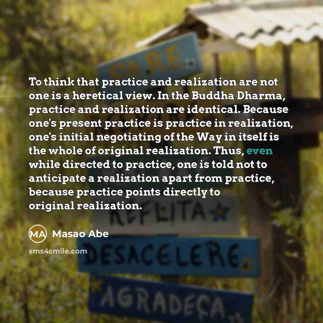 “To think that practice and realization are not one is a heretical view. In the Buddha Dharma, practice and realization are identical. Because one's present practice is practice in realization, one's initial negotiating of the Way in itself is the whole of original realization. Thus, even while…” quote by Masao Abe