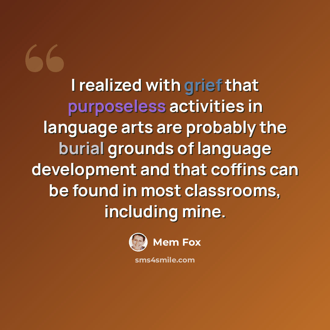 “I realized with grief that purposeless activities in language arts are probably the burial grounds of language development and that coffins can be found in most classrooms, including mine.” quote by Mem Fox
